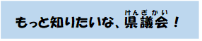 もっとしりたいな、県議会！