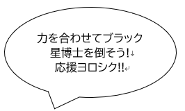 力を合わせてブラック星博士を倒そう！応援よろしく！