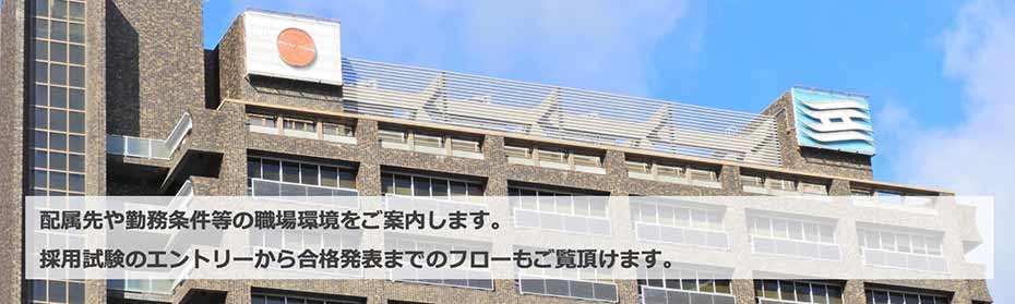 配属先や勤務条件等の職場環境をご案内します。採用試験のエントリーから合格発表までのフローもご覧頂けます。