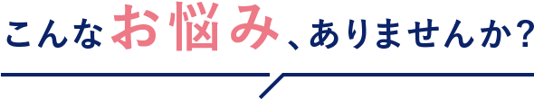 こんな悩み、ありませんか？