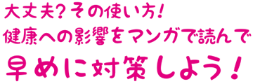 大丈夫？その使い方！健康への影響をマンガを読んで早めに対策しよう！